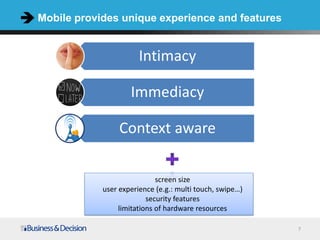 Mobile provides unique experience and features


                       Intimacy

                    Immediacy

                 Context aware

                             screen size
            user experience (e.g.: multi touch, swipe…)
                          security features
                 limitations of hardware resources

                                                          7
 