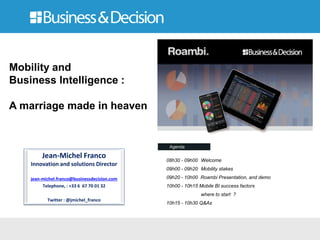 Jean-Michel Franco
Innovation and solutions Director
jean-michel.franco@businessdecision.com
Telephone, : +33 6 67 70 01 32
Twitter : @jmichel_franco
Mobility and
Business Intelligence :
A marriage made in heaven
08h30 - 09h00 Welcome
09h00 - 09h20 Mobility stakes
09h20 - 10h00 Roambi Presentation, and demo
10h00 - 10h15 Mobile BI success factors
where to start ?
10h15 - 10h30 Q&As
 