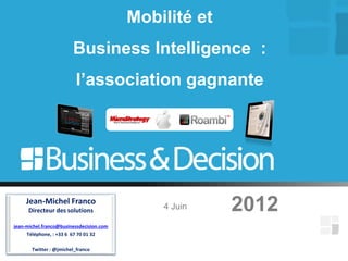 Mobilité et
                        Business Intelligence :
                         l’association gagnante




     Jean-Michel Franco
      Directeur des solutions                 4 Juin    2012
jean-michel.franco@businessdecision.com
     Téléphone, : +33 6 67 70 01 32

       Twitter : @jmichel_franco
 