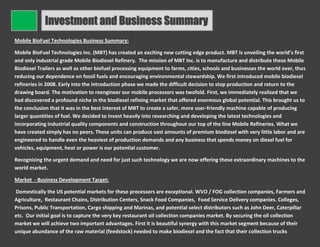 Investment and Business Summary
Mobile BioFuel Technologies Business Summary:

Mobile BioFuel Technologies Inc. (MBT) has created an exciting new cutting edge product. MBT is unveiling the world’s first
and only industrial grade Mobile Biodiesel Refinery. The mission of MBT Inc. is to manufacture and distribute these Mobile
Biodiesel Trailers as well as other biofuel processing equipment to farms, cities, schools and businesses the world over, thus
reducing our dependence on fossil fuels and encouraging environmental stewardship. We first introduced mobile biodiesel
refineries in 2008. Early into the introduction phase we made the difficult decision to stop production and return to the
drawing board. The motivation to reengineer our mobile processors was twofold. First, we immediately realized that we
had discovered a profound niche in the biodiesel refining market that offered enormous global potential. This brought us to
the conclusion that it was in the best interest of MBT to create a safer, more user-friendly machine capable of producing
larger quantities of fuel. We decided to invest heavily into researching and developing the latest technologies and
incorporating industrial quality components and construction throughout our top of the line Mobile Refineries. What we
have created simply has no peers. These units can produce vast amounts of premium biodiesel with very little labor and are
engineered to handle even the heaviest of production demands and any business that spends money on diesel fuel for
vehicles, equipment, heat or power is our potential customer.

Recognizing the urgent demand and need for just such technology we are now offering these extraordinary machines to the
world market.

Market - Business Development Target:

Domestically the US potential markets for these processors are exceptional. WVO / FOG collection companies, Farmers and
Agriculture, Restaurant Chains, Distribution Centers, Snack Food Companies, Food Service Delivery companies. Colleges,
Prisons, Public Transportation, Cargo shipping and Marinas, and potential select distributors such as John Deer, Caterpillar
etc. Our initial goal is to capture the very key restaurant oil collection companies market. By securing the oil collection
market we will achieve two important advantages. First it is beautiful synergy with this market segment because of their
unique abundance of the raw material (feedstock) needed to make biodiesel and the fact that their collection trucks
 