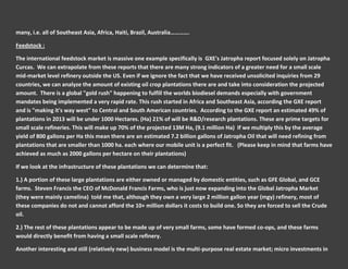 many, i.e. all of Southeast Asia, Africa, Haiti, Brazil, Australia………….

Feedstock :

The international feedstock market is massive one example specifically is GXE's Jatropha report focused solely on Jatropha
Curcas. We can extrapolate from these reports that there are many strong indicators of a greater need for a small scale
mid-market level refinery outside the US. Even if we ignore the fact that we have received unsolicited inquiries from 29
countries, we can analyze the amount of existing oil crop plantations there are and take into consideration the projected
amount. There is a global "gold rush" happening to fulfill the worlds biodiesel demands especially with government
mandates being implemented a very rapid rate. This rush started in Africa and Southeast Asia, according the GXE report
and is "making it's way west" to Central and South American countries. According to the GXE report an estimated 49% of
plantations in 2013 will be under 1000 Hectares. (Ha) 21% of will be R&D/research plantations. These are prime targets for
small scale refineries. This will make up 70% of the projected 13M Ha, (9.1 million Ha) If we multiply this by the average
yield of 800 gallons per Ha this mean there are an estimated 7.2 billion gallons of Jatropha Oil that will need refining from
plantations that are smaller than 1000 ha. each where our mobile unit is a perfect fit. (Please keep in mind that farms have
achieved as much as 2000 gallons per hectare on their plantations)

If we look at the infrastructure of these plantations we can determine that:

1.) A portion of these large plantations are either owned or managed by domestic entities, such as GFE Global, and GCE
farms. Steven Francis the CEO of McDonald Francis Farms, who is just now expanding into the Global Jatropha Market
(they were mainly camelina) told me that, although they own a very large 2 million gallon year (mgy) refinery, most of
these companies do not and cannot afford the 10+ million dollars it costs to build one. So they are forced to sell the Crude
oil.

2.) The rest of these plantations appear to be made up of very small farms, some have formed co-ops, and these farms
would directly benefit from having a small scale refinery.

Another interesting and still (relatively new) business model is the multi-purpose real estate market; micro investments in
 