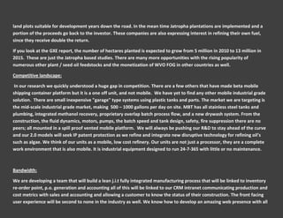 land plots suitable for development years down the road. In the mean time Jatropha plantations are implemented and a
portion of the proceeds go back to the investor. These companies are also expressing interest in refining their own fuel,
since they receive double the return.

If you look at the GXE report, the number of hectares planted is expected to grow from 5 million in 2010 to 13 million in
2015. These are just the Jatropha based studies. There are many more opportunities with the rising popularity of
numerous other plant / seed oil feedstocks and the monetization of WVO FOG in other countries as well.

Competitive landscape:

 In our research we quickly understood a huge gap in competition. There are a few others that have made beta mobile
shipping container platform but it is a one off unit, and not mobile. We have yet to find any other mobile industrial grade
solution. There are small inexpensive "garage" type systems using plastic tanks and parts. The market we are targeting is
the mid-scale industrial grade market, making 500 – 1000 gallons per day on site. MBT has all stainless steel tanks and
plumbing, integrated methanol recovery, proprietary overlap batch process flow, and a new drywash system. From the
construction, the fluid dynamics, motors, pumps, the batch speed and tank design, safety, fire suppression there are no
peers; all mounted in a spill proof vented mobile platform. We will always be pushing our R&D to stay ahead of the curve
and our 2.0 models will seek IP patent protection as we refine and integrate new disruptive technology for refining oil’s
such as algae. We think of our units as a mobile, low cost refinery. Our units are not just a processor, they are a complete
work environment that is also mobile. It is industrial equipment designed to run 24-7-365 with little or no maintenance.



Bandwidth:

We are developing a team that will build a lean j.i.t fully integrated manufacturing process that will be linked to inventory
re-order point, p.o. generation and accounting all of this will be linked to our CRM intranet communicating production and
cost metrics with sales and accounting and allowing a customer to know the status of their construction. The front facing
user experience will be second to none in the industry as well. We know how to develop an amazing web presence with all
 