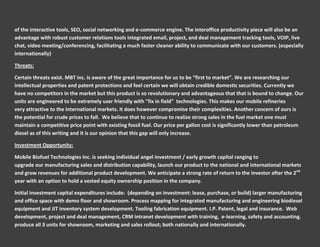 of the interactive tools, SEO, social networking and e-commerce engine. The interoffice productivity piece will also be an
advantage with robust customer relations tools integrated email, project, and deal management tracking tools, VOIP, live
chat, video meeting/conferencing, facilitating a much faster cleaner ability to communicate with our customers. (especially
internationally)

Threats:

Certain threats exist. MBT inc. is aware of the great importance for us to be “first to market”. We are researching our
intellectual properties and patent protections and feel certain we will obtain credible domestic securities. Currently we
have no competitors in the market but this product is so revolutionary and advantageous that that is bound to change. Our
units are engineered to be extremely user friendly with "fix in field" technologies. This makes our mobile refineries
very attractive to the international markets. It does however compromise their complexities. Another concern of ours is
the potential for crude prices to fall. We believe that to continue to realize strong sales in the fuel market one must
maintain a competitive price point with existing fossil fuel. Our price per gallon cost is significantly lower than petroleum
diesel as of this writing and it is our opinion that this gap will only increase.

Investment Opportunity:

Mobile Biofuel Technologies Inc. is seeking individual angel investment / early growth capital ranging to
upgrade our manufacturing sales and distribution capability, launch our product to the national and international markets
and grow revenues for additional product development. We anticipate a strong rate of return to the investor after the 2nd
year with an option to hold a vested equity ownership position in the company.

Initial investment capital expenditures include: (depending on investment: lease, purchase, or build) larger manufacturing
and office space with demo floor and showroom. Process mapping for integrated manufacturing and engineering biodiesel
equipment and JIT inventory system development. Tooling fabrication equipment. I.P. Patent, legal and insurance. Web
development, project and deal management, CRM intranet development with training, e-learning, safety and accounting.
produce all 3 units for showroom, marketing and sales rollout; both nationally and internationally.
 