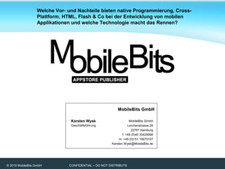 © 2010 MobileBits GmbH CONFIDENTIAL – DO NOT DISTRIBUTE
Karsten Wysk
Geschäftsführung
MobileBits GmbH
Lerchenstrasse 28
22767 Hamburg
f: +49 (0)40 33429566
m: +49 (0)151 15675107
Karsten.Wysk@MobileBits.de
MobileBits GmbH
Welche Vor- und Nachteile bieten native Programmierung, Cross-
Plattform, HTML, Flash & Co bei der Entwicklung von mobilen
Applikationen und welche Technologie macht das Rennen?
 