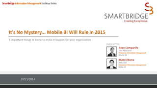 It's No Mystery... Mobile BI Will Rule in 2015 
5 important things to know to make it happen for your organization 
PRESENTERS 
Copyright © Smartbridge LLC. All rights reserved. 1 
10/21/2014 
Ryan Campanile 
VICE PRESIDENT 
Enterprise Information Management 
Atlanta, GA 
Matt DiBona 
DIRECTOR 
Enterprise Information Management 
Dallas, TX 
SmartbridgeInformationManagementWebinar Series 
 