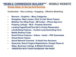 “MOBILE COMMISSION BUILDER™” - MOBILE WEBSITE
   Simple Steps To Get Up And Running

   Customized - Nice Looking – Engaging - Effective Marketing

   •   Banners – Graphics – Many Categories
   •   Navigation, Map Locator, Click To Call, Share Feature
   •   Mobilize Your Blog Posts - QR Codes – iPhone App Icon
   •   Property Listings – MLS - Property Searches
   •   Landing Pages/Email/Text Opt In & Auto Responders
   •   List Building Features – Custom Lead Generating Form
   •   Mobile Redirect Code
   •   Smart Phone Features – Videos – Audio – PDF Downloads
   •   Virtual Share Feature
   •   Social Network Connects To Build Your Business
   •   Keywords, Search Engine Registrations, Google Places &
       Maps, Business Listings, & Mobile Directories
   •   *INSERTED INTO YOUR FACEBOOK FAN PAGE*
 