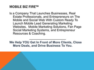 MOBILE BIZ FIRE™
Is a Company That Launches Businesses, Real
   Estate Professionals, and Entrepreneurs on The
   Mobile and Social Web With Custom Ready To
   Launch Mobile Lead Generating Marketing
   Websites, Mobile Marketing Solutions, Fan Page
   Social Marketing Systems, and Entrepreneur
   Resources & Coaching.
              _____________________
We Help YOU Get In Front of More Clients, Close
   More Deals, and Drive Business To You.
 