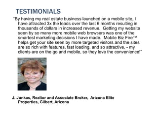 TESTIMONIALS
“By having my real estate business launched on a mobile site, I
  have attracted 3x the leads over the last 6 months resulting in
  thousands of dollars in increased revenue. Getting my website
  seen by so many more mobile web browsers was one of the
  smartest marketing decisions I have made. Mobile Biz Fire™
  helps get your site seen by more targeted visitors and the sites
  are so rich with features, fast loading, and so attractive, - my
  clients are on the go and mobile, so they love the convenience!”




J. Junkas, Realtor and Associate Broker, Arizona Elite
    Properties, Gilbert, Arizona
 