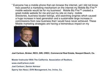 “ Everyone has a mobile phone that can browse the internet, yet I did not know
   how powerful a marketing mechanism on the internet my Mobile Biz Fire™
   mobile website would be for my business! Mobile Biz Fire™ created a
   great mobile website for me and put my site on many mobile
   directories, business locator listings, and searching engines which caused
   a huge increase in lead generation and a sustainable large increase in
   commissions from new business that I would have never achieved. These
   Mobile marketing strategies are having a tremendous impact on my
   business.”




Joel Carlson, Broker, RECI, GRI, CREC, Commercial Real Estate, Newport Beach, Ca.


Master Instructor With The California Association of Realtors.
www.JoelCarlson.mobi
Joel Carlson | Senior Advisor
Sperry Van Ness | SVN Management, Inc. Irvine, Ca.
 