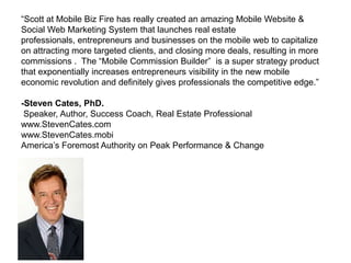 “Scott at Mobile Biz Fire has really created an amazing Mobile Website &
Social Web Marketing System that launches real estate
professionals, entrepreneurs and businesses on the mobile web to capitalize
on attracting more targeted clients, and closing more deals, resulting in more
commissions . The “Mobile Commission Builder” is a super strategy product
that exponentially increases entrepreneurs visibility in the new mobile
economic revolution and definitely gives professionals the competitive edge.”

-Steven Cates, PhD.
 Speaker, Author, Success Coach, Real Estate Professional
www.StevenCates.com
www.StevenCates.mobi
America’s Foremost Authority on Peak Performance & Change
 
