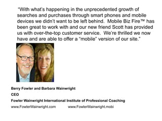 “With what’s happening in the unprecedented growth of
   searches and purchases through smart phones and mobile
   devices we didn’t want to be left behind. Mobile Biz Fire™ has
   been great to work with and our new friend Scott has provided
   us with over-the-top customer service. We’re thrilled we now
   have and are able to offer a “mobile” version of our site.”




Berry Fowler and Barbara Wainwright
CEO
Fowler Wainwright International Institute of Professional Coaching
www.FowlerWainwright.com        www.FowlerWainwright.mobi
 