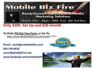 Only $399. Set Up and $29./month

To Order Fill Out Your Form or Go To:
   http://www.MobileBizFire.net/mobileoffer


Email: scott@mobilebizfire.com
855-740-6630
www.MobileBizFire.net
www.facebook.com/mobilebizfire
 