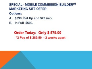 SPECIAL - MOBILE COMMISSION BUILDER™
MARKETING SITE OFFER
Options:
A. $399. Set Up and $29./mo.
B. In Full $699.


   Order Today: Only $ 579.00
    *2 Pay of $ 289.50 - 2 weeks apart
 