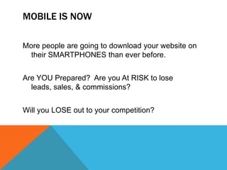 MOBILE IS NOW

More people are going to download your website on
  their SMARTPHONES than ever before.


Are YOU Prepared? Are you At RISK to lose
  leads, sales, & commissions?


Will you LOSE out to your competition?
 