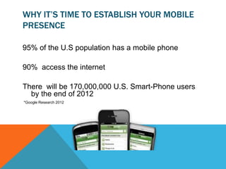 WHY IT’S TIME TO ESTABLISH YOUR MOBILE
PRESENCE

95% of the U.S population has a mobile phone

90% access the internet

There will be 170,000,000 U.S. Smart-Phone users
  by the end of 2012
*Google Research 2012
 