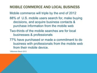 MOBILE COMMERCE AND LOCAL BUSINESS
Mobile commerce will triple by the end of 2012
88% of U.S. mobile users search for, make buying
  decisions, and acquire business contacts &
  purchase information from the mobile web
Two-thirds of the mobile searches are for local
  businesses & professionals
77% have purchased or made a commitment to do
  business with professionals from the mobile web
  from their mobile device.
*eMarketer March 2012
 