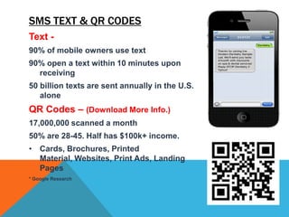 SMS TEXT & QR CODES
Text -
90% of mobile owners use text
90% open a text within 10 minutes upon
  receiving
50 billion texts are sent annually in the U.S.
   alone
QR Codes – (Download More Info.)
17,000,000 scanned a month
50% are 28-45. Half has $100k+ income.
• Cards, Brochures, Printed
  Material, Websites, Print Ads, Landing
  Pages
* Google Research
 
