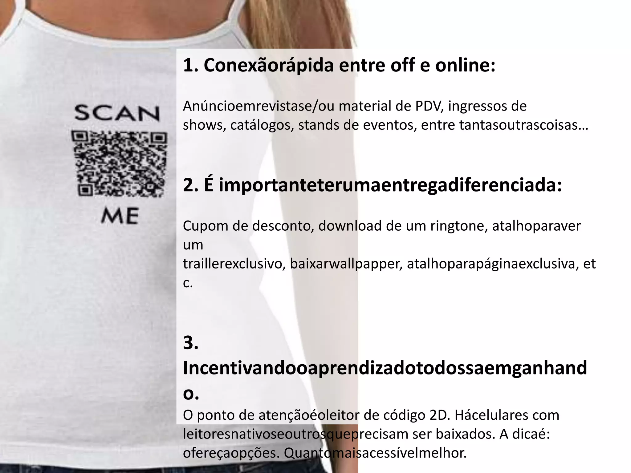1. Conexãorápida entre off e online:
Anúncioemrevistase/ou material de PDV, ingressos de
shows, catálogos, stands de eventos, entre tantasoutrascoisas…


2. É importanteterumaentregadiferenciada:
Cupom de desconto, download de um ringtone, atalhoparaver
um
traillerexclusivo, baixarwallpapper, atalhoparapáginaexclusiva, et
c.


3.
Incentivandooaprendizadotodossaemganhand
o.
O ponto de atençãoéoleitor de código 2D. Hácelulares com
leitoresnativoseoutrosqueprecisam ser baixados. A dicaé:
ofereçaopções. Quantomaisacessívelmelhor.
 