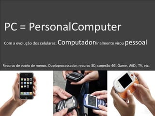 PC = PersonalComputer
Com a evolução dos celulares,    Computadorfinalmente virou pessoal


Recurso de vozéo de menos. Duploprocessador, recurso 3D, conexão 4G, Game, WiDi, TV, etc.
 