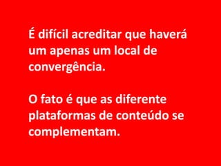 É difícil acreditar que haverá
um apenas um local de
convergência.

O fato é que as diferente
plataformas de conteúdo se
complementam.
 