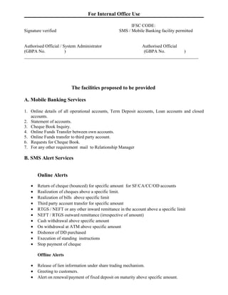 For Internal Office Use

                                                         IFSC CODE:
Signature verified                                 SMS / Mobile Banking facility permitted


Authorised Official / System Administrator           Authorised Official
(GBPA No.              )                              (GBPA No.          )
______________________________________________________________________________




                         The facilities proposed to be provided

A. Mobile Banking Services

1. Online details of all operational accounts, Term Deposit accounts, Loan accounts and closed
   accounts.
2. Statement of accounts.
3. Cheque Book Inquiry.
4. Online Funds Transfer between own accounts.
5. Online Funds transfer to third party account.
6. Requests for Cheque Book.
7. For any other requirement mail to Relationship Manager

B. SMS Alert Services


       Online Alerts

   •   Return of cheque (bounced) for specific amount for SF/CA/CC/OD accounts
   •   Realization of cheques above a specific limit.
   •   Realization of bills above specific limit
   •   Third party account transfer for specific amount
   •   RTGS / NEFT or any other inward remittance in the account above a specific limit
   •   NEFT / RTGS outward remittance (irrespective of amount)
   •   Cash withdrawal above specific amount
   •   On withdrawal at ATM above specific amount
   •   Dishonor of DD purchased
   •   Execution of standing instructions
   •   Stop payment of cheque

       Offline Alerts

   •   Release of lien information under share trading mechanism.
   •   Greeting to customers.
   •   Alert on renewal/payment of fixed deposit on maturity above specific amount.
 