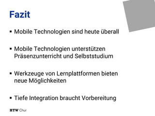 Fazit
§ Mobile Technologien sind heute überall
§ Mobile Technologien unterstützen
Präsenzunterricht und Selbststudium
§ Werkzeuge von Lernplattformen bieten
neue Möglichkeiten
§ Tiefe Integration braucht Vorbereitung
 