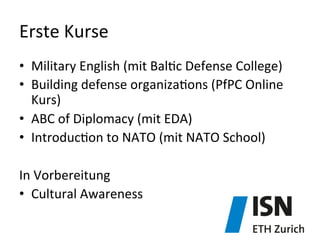 Erste	
  Kurse	
  
•  Military	
  English	
  (mit	
  Bal)c	
  Defense	
  College)	
  	
  
•  Building	
  defense	
  organiza)ons	
  (PfPC	
  Online	
  
Kurs)	
  
•  ABC	
  of	
  Diplomacy	
  (mit	
  EDA)	
  
•  Introduc)on	
  to	
  NATO	
  (mit	
  NATO	
  School)	
  
	
  
In	
  Vorbereitung	
  
•  Cultural	
  Awareness	
  	
  
 