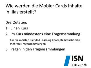 Wie	
  werden	
  die	
  Mobler	
  Cards	
  Inhalte	
  
in	
  Ilias	
  erstellt?	
  
Drei	
  Zutaten:	
  
1.  Einen	
  Kurs	
  
2.  Im	
  Kurs	
  mindestens	
  eine	
  Fragensammlung	
  
	
  Für	
  die	
  meisten	
  Blended	
  Learning	
  Konzepte	
  braucht	
  man	
  
	
  mehrere	
  Fragensammlungen	
  
3.	
  Fragen	
  in	
  den	
  Fragensammlungen	
  
 