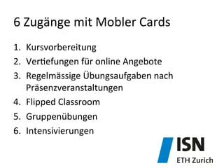 6	
  Zugänge	
  mit	
  Mobler	
  Cards	
  
1.  Kursvorbereitung	
  
2.  Ver)efungen	
  für	
  online	
  Angebote	
  
3.  Regelmässige	
  Übungsaufgaben	
  nach	
  
Präsenzveranstaltungen	
  
4.  Flipped	
  Classroom	
  
5.  Gruppenübungen	
  
6.  Intensivierungen	
  
 