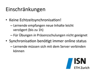 Einschränkungen	
  
•  Keine	
  Echtzeitsynchronisa)on!	
  
– Lernende	
  empfangen	
  neue	
  Inhalte	
  leicht	
  
verzögert	
  (bis	
  zu	
  1h)	
  
– Für	
  Übungen	
  in	
  Präsenzschulungen	
  nicht	
  geeignet	
  	
  
•  Synchronisa)on	
  benö)gt	
  immer	
  online	
  status	
  
– Lernende	
  müssen	
  sich	
  mit	
  dem	
  Server	
  verbinden	
  
können	
  
 