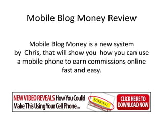 Mobile Blog Money Review

    Mobile Blog Money is a new system
by Chris, that will show you how you can use
 a mobile phone to earn commissions online
                fast and easy.
 