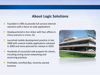 Founded in 1995 to provide full-service internet
solutions with a focus on web applications

Headquartered in Ann Arbor with four offices in
China and one in Irvine, CA.

Launched mobile development practice in late
2008 with several mobile applications released
in 2009 and more planned for release in 2010.

Hundreds of successful web projects for clients,
including strong social networking and
eLearning practices

Profitable, certified (8a), minority-owned
business
 