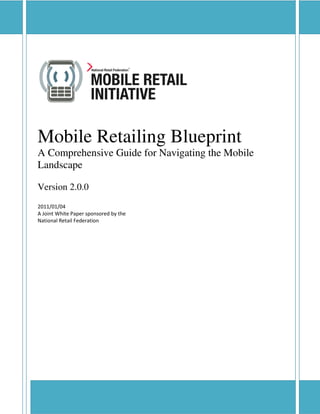 Mobile Retailing Blueprint




Mobile Retailing Blueprint
A Comprehensive Guide for Navigating the Mobile
Landscape

Version 2.0.0
2011/01/04
A Joint White Paper sponsored by the
National Retail Federation




Verbatim reproduction and distribution of this document is permitted in any medium, provided this notice is preserved.
 