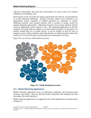 Mobile Retailing Blueprint

with basic functionality, then add more functionality over time as part of an iterative
collaborative development cycle.
Each function in the ecosystem has unique requirements that must be accommodated in
an overall integrated architecture. Payment functions require secure interfaces to an
authorization system, regardless of whether payments are contactless or remote.
Marketing functions must securely interface with a customer or loyalty system for
targeted marketing opportunities. Operations functions must securely interface with the
variety of applications used to operate a store. The supporting applications in all three
categories can reside either on a phone or in a data center accessible over the Internet. As
retailers expand their use of mobile devices, it can be valuable to look for ways to
integrate systems within a platform rather than purchase an additional point solution that
stands on its own and will require incrementally more maintenance over time.
Figure 10 is an overview of the mobile ecosystem.




                                  Figure 10: Mobile Retailing Ecosystem

2.5.1 Mobile Marketing Applications
Mobile marketing applications focus on advertising, marketing, and increasing brand
awareness and loyalty. They also provide product information and shopping tools that
can enhance the retail experience.
Mobile marketing applications can support the areas of the applications ecosystem shown
in Figure 11.


Copyright 2010- 2011 National Retail Federation.           Page 17
All rights reserved. Verbatim reproduction and distribution of this document is permitted in any medium, provided this notice is
preserved.
 