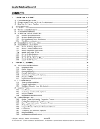 Mobile Retailing Blueprint


CONTENTS
1.       EXECUTIVE SUMMARY ................................................................................................................................1
     1.1     CONSUMER OPPORTUNITIES .............................................................................................................................1
     1.2     OPPORTUNITIES WITHIN THE RETAIL ESTABLISHMENT ...................................................................................4
     1.3     HOW THIS DOCUMENT CAN HELP ...................................................................................................................5
2.       INTRODUCTION ..............................................................................................................................................7
     2.1 WHAT IS MOBILE RETAILING? .........................................................................................................................7
     2.2 MOBILE DEVICES DEFINED ..............................................................................................................................8
     2.3 MOBILE APPLICATION TECHNOLOGY ............................................................................................................. 11
        2.3.1 Browser-Based Applications................................................................................................................ 11
        2.3.2 Message-Based Applications ............................................................................................................... 12
        2.3.3 Downloaded and Native Applications ................................................................................................. 13
        2.3.4 Thin-Client Architecture ...................................................................................................................... 14
     2.4 MOBILE RETAIL AND SOCIAL MEDIA ............................................................................................................. 14
     2.5 MOBILE RETAIL APPLICATIONS ..................................................................................................................... 16
        2.5.1 Mobile Marketing Applications ........................................................................................................... 17
        2.5.2 Mobile Commerce Applications ........................................................................................................... 18
        2.5.3 Mobile Operations Applications .......................................................................................................... 19
        2.5.4 Mobile Application Design .................................................................................................................. 19
        2.5.5 Day-in-the-Life Examples .................................................................................................................... 20
        2.5.6 Mobile Market Statistics ...................................................................................................................... 22
        2.5.7 Mobile Retailing Maturity Model ........................................................................................................ 26
        2.5.8 Keys to Mobile Success ........................................................................................................................ 28
3.       MOBILE MARKETING ................................................................................................................................. 30
     3.1 ADVERTISING AND MARKETING..................................................................................................................... 30
        3.1.1 Brand Marketing .................................................................................................................................. 30
        3.1.2 Digital Signage .................................................................................................................................... 30
        3.1.3 Augmented Reality ............................................................................................................................... 31
        3.1.4 Example Applications .......................................................................................................................... 31
        3.1.5 Technology and Standards Employed .................................................................................................. 32
        3.1.6 Benefits and ROI .................................................................................................................................. 33
        3.1.7 Implementation Considerations ........................................................................................................... 33
     3.2 CUSTOMER SERVICE ...................................................................................................................................... 34
        3.2.1 Store Locations and Hours .................................................................................................................. 34
        3.2.2 Example Applications .......................................................................................................................... 36
        3.2.3 Wish Lists, Shopping Lists, Gift Registries .......................................................................................... 38
     3.3 SHOPPING TOOLS ........................................................................................................................................... 43
        3.3.1 Case Studies ......................................................................................................................................... 44
        3.3.2 Technology and Standards Employed .................................................................................................. 45
        3.3.3 Benefits and ROI .................................................................................................................................. 45
        3.3.4 Implementation Considerations ........................................................................................................... 45
     3.4 PRODUCT INFORMATION ................................................................................................................................ 46
        3.4.1 Review Product Information Transaction Process .............................................................................. 47
        3.4.2 Product Information from Friends....................................................................................................... 49
        3.4.3 Share Product Information Transaction Process ................................................................................ 49
        3.4.4 Product Comparisons .......................................................................................................................... 50
        3.4.5 Compare Product Information Transaction Process ........................................................................... 50
        3.4.6 Case Studies ......................................................................................................................................... 51
        3.4.7 Technology and Standards Employed .................................................................................................. 52
        3.4.8 Benefits and ROI .................................................................................................................................. 52
        3.4.9 Implementation Considerations ........................................................................................................... 52

Copyright  2010-2011 National Retail Federation.             Page viii
All rights reserved. Verbatim reproduction and distribution of this document is permitted in any medium, provided this notice is preserved.
 
