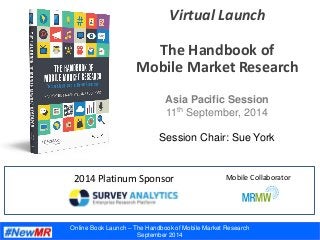 Online Book Launch – The Handbook of Mobile Market Research
September 2014
Virtual Launch
The Handbook of
Mobile Market Research
2014 Platinum Sponsor
Asia Pacific Session
11th September, 2014
Session Chair: Sue York
Mobile Collaborator
 