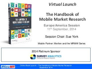 Online Book Launch – The Handbook of Mobile Market Research
September 2014
Virtual Launch
The Handbook of
Mobile Market Research
2014 Platinum Sponsor
Europe/America Session
11th September, 2014
Session Chair: Sue York
Mobile Partner: Merlien and the MRMW Series
 