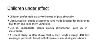 Children under effect 
Children prefer mobile activity instead of play physically. 
Discounted cell phone accessories have made it easier for children to 
buy them and keep them unnoticed! 
Use in impropriate places causes disturbance, such as in 
classrooms. 
A recent study in USA shows that a teen sends average 400 text 
messages per week. About half of them are sent during class hours. 
 