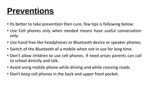 Preventions 
• Its better to take prevention then cure, few tips is following below: 
• Use Cell phones only when needed means have useful conversation 
only. 
• Use hand free like headphones or Bluetooth device or speaker phones. 
• Switch of the Bluetooth of a mobile when not in use for long time. 
• Don't allow children to use cell phones. If need arises parents can call 
to school directly and talk. 
• Avoid using mobile phone while driving and while crossing roads. 
• Don't keep cell phones in the back and upper front pocket. 
 