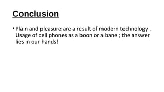 Conclusion 
• Plain and pleasure are a result of modern technology . 
Usage of cell phones as a boon or a bane ; the answer 
lies in our hands! 
 