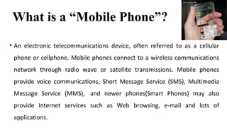 What is a “Mobile Phone”? 
• An electronic telecommunications device, often referred to as a cellular 
phone or cellphone. Mobile phones connect to a wireless communications 
network through radio wave or satellite transmissions. Mobile phones 
provide voice communications, Short Message Service (SMS), Multimedia 
Message Service (MMS), and newer phones(Smart Phones) may also 
provide Internet services such as Web browsing, e-mail and lots of 
applications. 
 