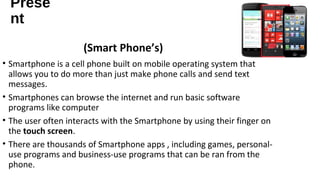 Prese 
nt 
• Smartphone is a cell phone built on mobile operating system that 
allows you to do more than just make phone calls and send text 
messages. 
• Smartphones can browse the internet and run basic software 
programs like computer 
• The user often interacts with the Smartphone by using their finger on 
the touch screen. 
• There are thousands of Smartphone apps , including games, personal-use 
programs and business-use programs that can be ran from the 
phone. 
(Smart Phone’s) 
 