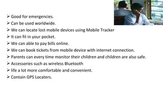 Good for emergencies. 
Can be used worldwide. 
We can locate lost mobile devices using Mobile Tracker 
It can fit in your pocket. 
We can able to pay bills online. 
We can book tickets from mobile device with internet connection. 
Parents can every time monitor their children and children are also safe. 
Accessories such as wireless Bluetooth 
life a lot more comfortable and convenient. 
Contain GPS Locaters. 
 