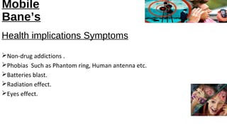 Mobile 
Bane’s 
Health implications Symptoms 
Non-drug addictions . 
Phobias Such as Phantom ring, Human antenna etc. 
Batteries blast. 
Radiation effect. 
Eyes effect. 
 