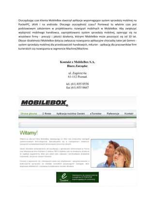 Oszczędzając czas klienta MobileBox stworzył aplikacje wspomagające system sprzedaży mobilnej na
PocketPC, JAVA i na androida. Dlaczego oszczędność czasu? Ponieważ to właśnie czas jest
podstawowym założeniem w projektowaniu rozwiązań mobilnych w MobileBox. Aby zwiększyć
wydajność mobilnego handlowca, zaprojektowano system sprzedaży mobilnej, opierając się na
wizytówce firmy - precyzji i jakości działania, którymi MobileBox może poszczycić się od 10 lat.
Obszar działalności MobileBox dotyczy zwłaszcza rozwiązania aplikacyjne chociażby takie jak Gemini -
system sprzedaży mobilnej dla przedstawicieli handlowych, mKurier - aplikację dla pracowników firm
kurierskich czy rozwiązania w segmencie Machine2Machine.
Kontakt z MobileBox S.A.
Biuro Zarządu:
ul. Zagórze 6a
61-112 Poznań
tel. (61) 855 0558
fax (61) 855 0667
 