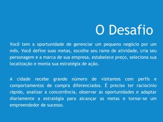 O Desafio
Você tem a oportunidade de gerenciar um pequeno negócio por um
mês. Você define suas metas, escolhe seu ramo de atividade, cria seu
personagem e a marca de sua empresa, estabelece preço, seleciona sua
localização e monta sua estratégia de ação.
A cidade recebe grande número de visitantes com perfis e
comportamentos de compra diferenciados. É preciso ter raciocínio
rápido, analisar a concorrência, observar as oportunidades e adaptar
diariamente a estratégia para alcançar as metas e tornar-se um
empreendedor de sucesso.
 