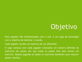 Objetivo
Para aqueles não familiarizados com o risk, é um jogo de estratégia
com o objetivo de dominar o mundo.
Cada jogador recebe um exército de cor diferente.
O jogo começa com cada jogador colocando um número definido de
exércitos em países até que todos os países têm pelo menos um
exército. Depois jogando os dados os exércitos batalham para assumir
países vizinhos.
 