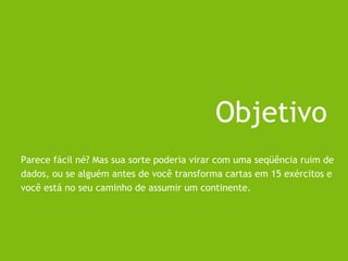 Parece fácil né? Mas sua sorte poderia virar com uma seqüência ruim de
dados, ou se alguém antes de você transforma cartas em 15 exércitos e
você está no seu caminho de assumir um continente.
Objetivo
 