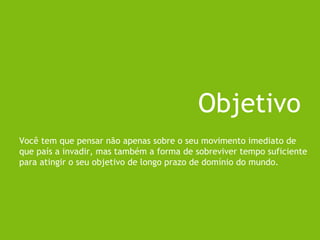 Você tem que pensar não apenas sobre o seu movimento imediato de
que país a invadir, mas também a forma de sobreviver tempo suficiente
para atingir o seu objetivo de longo prazo de domínio do mundo.
Objetivo
 
