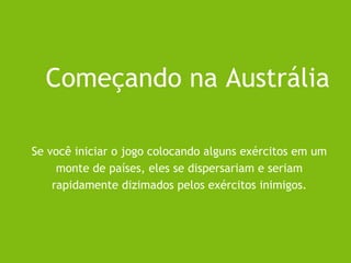 Se você iniciar o jogo colocando alguns exércitos em um
monte de países, eles se dispersariam e seriam
rapidamente dizimados pelos exércitos inimigos.
Começando na Austrália
 